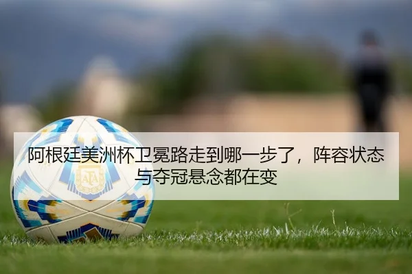 阿根廷美洲杯卫冕路走到哪一步了，阵容状态与夺冠悬念都在变
