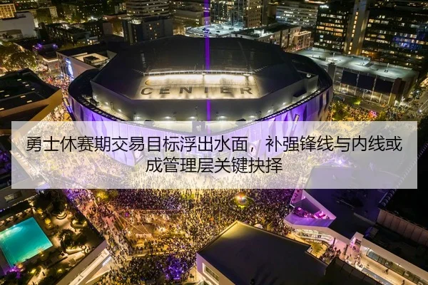 勇士休赛期交易目标浮出水面，补强锋线与内线或成管理层关键抉择